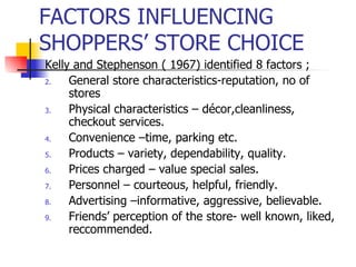 FACTORS INFLUENCING SHOPPERS’ STORE CHOICE Kelly and Stephenson ( 1967) identified 8 factors ; General store characteristics-reputation, no of stores Physical characteristics – décor,cleanliness, checkout services. Convenience –time, parking etc. Products – variety, dependability, quality. Prices charged – value special sales. Personnel – courteous, helpful, friendly. Advertising –informative, aggressive, believable. Friends’ perception of the store- well known, liked, reccommended. 