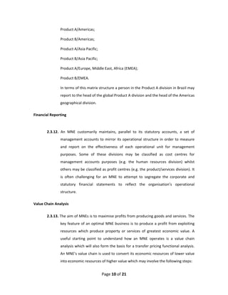 Product A/Americas;  

               Product B/Americas;  

               Product A/Asia Pacific;  

               Product B/Asia Pacific;  

               Product A/Europe, Middle East, Africa (EMEA);  

               Product B/EMEA.  

               In terms of this matrix structure a person in the Product A division in Brazil may 
               report to the head of the global Product A division and the head of the Americas 
               geographical division. 

Financial Reporting 
 

       2.3.12.  An  MNE  customarily  maintains,  parallel  to  its  statutory  accounts,  a  set  of 
               management  accounts  to  mirror  its  operational  structure  in  order  to  measure 
               and  report  on  the  effectiveness  of  each  operational  unit  for  management 
               purposes.  Some  of  these  divisions  may  be  classified  as  cost  centres  for 
               management  accounts  purposes  (e.g.  the  human  resources  division)  whilst 
               others may be classified as profit centres (e.g. the product/services division). It 
               is  often  challenging  for  an  MNE  to  attempt  to  segregate  the  corporate  and 
               statutory  financial  statements  to  reflect  the  organisation’s  operational 
               structure. 

Value Chain Analysis 
 
       2.3.13. The aim of MNEs is to maximise profits from producing goods and services. The 
               key  feature  of  an  optimal  MNE  business  is  to  produce  a  profit  from  exploiting 
               resources  which  produce  property  or  services  of  greatest  economic  value.  A 
               useful  starting  point  to  understand  how  an  MNE  operates  is  a  value  chain 
               analysis which will also form the basis for a transfer pricing functional analysis. 
               An MNE’s value chain is used to convert its economic resources of lower value 
               into economic resources of higher value which may involve the following steps: 


                                           Page 10 of 21 
 