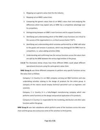 1. Mapping out a generic value chain for the industry. 

        2. Mapping out an MNE’s value chain. 

        3. Comparing  the  generic  value  chain  to  an  MNE’s  value  chain  and  analysing  the 
            differences  which  may  explain  why  an  MNE  has  a  competitive  advantage  over 
            its competitors. 

        4. Distinguishing between an MNE’s main functions and its support functions.  

        5. Identifying and understanding which of the MNE’s main functions are critical to 
            the success of the organisation (i.e. a critical success factor (“CSF”). 

        6. Identifying and understanding which activities performed by an MNE add value 
            to the goods and services it produces, which may distinguish the MNE from its 
            competitors, i.e. value‐adding activities (VAA).  

        7. Understanding and confirming how the various functions across the value chain 
            are split by the MNE between the various legal entities in the group.  

    2.3.14  The  illustration  below  shows  how  three  different  MNEs  could  adopt  different 
            operational structures using the same generic value chain. 

    MNE Group A uses three different companies to perform very specific functions across 
    the value chain as follows: 

       Company  1  in  Country  A  is  an  R&D  company  carrying  out  R&D  functions  and  also 
       undertaking  activities  relating  to  the  design  of  products  for  the  entire  group.  A 
       company  of  this  nature  would  employ  technical  personnel  such  as  engineers  and 
       scientists. 

       Company  2  in  Country  B  is  a  fully‐fledged  manufacturing  company  which  also 
       performs some functions on the design and practical application of its products.  

       Company 3 in Country C is responsible for the marketing, distribution and after‐sales 
       functions within the group. 

MNE Group B uses two subsidiaries which perform some of the functions across the value 
chain and the group also outsources some of the activities to third parties. 




                                       Page 11 of 21 
 