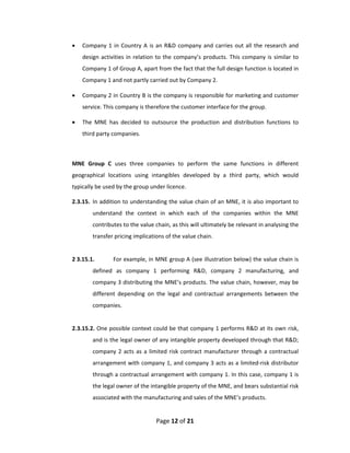    Company  1  in  Country  A  is  an  R&D  company  and  carries  out  all  the  research  and 
        design  activities  in  relation  to  the  company’s  products.  This  company  is  similar  to 
        Company 1 of Group A, apart from the fact that the full design function is located in 
        Company 1 and not partly carried out by Company 2. 

       Company 2 in Country B is the company is responsible for marketing and customer 
        service. This company is therefore the customer interface for the group. 

       The  MNE  has  decided  to  outsource  the  production  and  distribution  functions  to 
        third party companies.  

 

    MNE  Group  C  uses  three  companies  to  perform  the  same  functions  in  different 
    geographical  locations  using  intangibles  developed  by  a  third  party,  which  would 
    typically be used by the group under licence. 

    2.3.15.  In addition to understanding the value chain of an MNE, it is also important to 
            understand  the  context  in  which  each  of  the  companies  within  the  MNE 
            contributes to the value chain, as this will ultimately be relevant in analysing the 
            transfer pricing implications of the value chain.  
 
    2 3.15.1.        For example, in MNE group A (see illustration below) the value chain is 
            defined  as  company  1  performing  R&D,  company  2  manufacturing,  and 
            company 3 distributing the MNE’s products. The value chain, however, may be 
            different  depending  on  the  legal  and  contractual  arrangements  between  the 
            companies.  
     
    2.3.15.2. One possible context could be that company 1 performs R&D at its own risk, 
            and is the legal owner of any intangible property developed through that R&D; 
            company  2  acts  as  a  limited  risk  contract  manufacturer  through  a  contractual 
            arrangement with company 1, and company 3 acts as a limited‐risk distributor 
            through a contractual arrangement with company 1. In this case, company 1 is 
            the legal owner of the intangible property of the MNE, and bears substantial risk 
            associated with the manufacturing and sales of the MNE’s products.  


                                        Page 12 of 21 
 