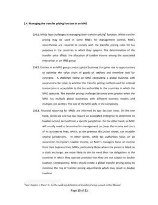 2.4. Managing the transfer pricing function in an MNE 
 

           2.4.1. MNEs face challenges in managing their transfer pricing6 function. While transfer 
                    pricing  may  be  used  in  some  MNEs  for  management  control,  MNEs 
                    nevertheless  are  required  to  comply  with  the  transfer  pricing  rules  for  tax 
                    purposes  in  the  countries  in  which  they  operate.  The  determination  of  the 
                    transfer  price  affects  the  allocation  of  taxable  income  among  the  associated 
                    enterprises of an MNE group.  

           2.4.2. Entities in an MNE group conduct global business that gives rise to opportunities 
                    to  optimise  the  value  chain  of  goods  or  services  and  therefore  look  for 
                    synergies.    A  challenge  facing  an  MNE  conducting  a  global  business  with 
                    associated enterprises is whether the transfer pricing method used for internal 
                    transactions  is  acceptable  to  the  tax  authorities  in  the  countries  in  which  the 
                    MNE operates. The transfer pricing challenge becomes even greater when the 
                    MNE  has  multiple  global  businesses  with  different  business  models  and 
                    multiple cost centres. The size of the MNE adds to the complexity. 

           2.4.3.  Financial  reporting  for  MNEs  are  informed  by  two  decision  trees.  On  the  one 
                    hand, corporate and tax law require an associated enterprise to determine its 
                    taxable income derived from a specific jurisdiction. On the other hand, an MNE 
                    will usually need to determine for management purposes the income and costs 
                    of  its  businesses  lines,  which,  as  the  previous  discussion  shows,  can  straddle 
                    several  jurisdictions.    In  other  words,  while  tax  authorities  focus  on  an 
                    associated  enterprise’s  taxable  income,  an  MNE’s  managers  focus  on  income 
                    from their business lines. MNEs, particularly those where the parent is listed on 
                    a  stock  exchange,  are  more  likely  to  aim  to  meet  their  tax  obligations  in  the 
                    countries  in  which  they  operate  provided  that  they  are  not  subject  to  double 
                    taxation.  Consequently,  MNEs  should  create  a  global  transfer  pricing  policy  to 
                    minimise  the  risk  of  transfer  pricing  adjustments  which  may  result  in  double 
                    taxation. 


6
    See Chapter 1, Para 1.6. for the working definition of transfer pricing as used in this Manual

                                                Page 15 of 21 
 