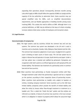 expanding  their  operations  abroad.  Consequently,  domestic  transfer  pricing 
                rules which apply to SMEs should reflect the capacity of SMEs to comply and the 
                capacity  of  the  tax  authorities  to  administer  them.  Some  countries  may  use 
                special  simplified  rules  for  SMEs,  such  as  simplified  documentation 
                requirements,  and  use  flexible  approaches  in  handling  transfer  pricing  issues 
                involving  SMEs.  This  creates  the  need  to  define  an  SME.  Although  there  is  no 
                universal  definition,  an  SME  may  be  defined  on  the  basis  of  criteria  including: 
                turnover; balance sheet value; number of employees and transaction values. 

2.3. Legal Structure 
 

General principles of company law 
        2.3.1.  The  legal  systems  used  by  countries  include  the  common  law  and  civil  law 
                systems.  The  common  law  system  was  developed  in  the  UK  and  is  used  in 
                countries such as Australia, Canada, India, Malaysia, New Zealand and the USA. 
                The common law is based on judgments in court cases. A judgment of a superior 
                court  is  binding  on  lower  courts  in  future  cases.  The  civil  law  system  has  its 
                origins in Roman law and operates in Europe, South America and Japan. Under a 
                civil  law  system  law  is  enacted  and  codified  by  parliament.  Companies  are 
                recognized under both systems as artificial legal persons with perpetual life and 
                limited liability. The domestic law treatment of a partnership varies in common 
                law and civil law countries.  

        2.3.2.  Most  countries  treat  partnerships  as  fiscally  transparent  entities  with  flow‐
                through  treatment  under  which  the  partnership  is  ignored  and  tax  is  imposed 
                on  the  partners  according  to  their  respective  shares  of  partnership  income. 
                Other  countries  treat  partnerships  as  taxable  units  subject  to  taxation  as 
                entities,  including  company  treatment.  Some  countries  such  as  the  USA  have 
                limited  liability  companies  which  provide  the  benefit  of  limited  liability  and 
                allow  the  entity  to  choose  either  flow‐through  treatment  or  treatment  as  a 
                taxable  unit.  This  is  called  the  “check  the  box”  system  and  the  entities  are 
                referred to as hybrids. A feature of common law countries is the trust concept 
                which is an obligation in relation to property which allows for concurrent legal 

                                             Page 6 of 21 
 