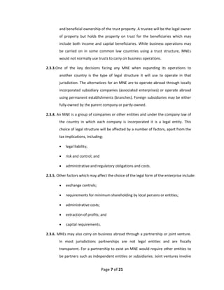 and beneficial ownership of the trust property. A trustee will be the legal owner 
        of  property  but  holds  the  property  on  trust  for  the  beneficiaries  which  may 
        include  both  income  and  capital  beneficiaries.  While  business  operations  may 
        be  carried  on  in  some  common  law  countries  using  a  trust  structure,  MNEs 
        would not normally use trusts to carry on business operations. 

2.3.3.One  of  the  key  decisions  facing  any  MNE  when  expanding  its  operations  to 
        another  country  is  the  type  of  legal  structure  it  will  use  to  operate  in  that 
        jurisdiction. The alternatives for an MNE are to operate abroad through locally 
        incorporated  subsidiary  companies  (associated  enterprises)  or  operate  abroad 
        using permanent establishments (branches). Foreign subsidiaries may be either 
        fully‐owned by the parent company or partly‐owned.  

2.3.4. An MNE is a group of companies or other entities and under the company law of 
        the  country  in  which  each  company  is  incorporated  it  is  a  legal  entity.  This 
        choice of legal structure will be affected by a number of factors, apart from the 
        tax implications, including: 

           legal liability; 

           risk and control; and 

           administrative and regulatory obligations and costs. 

2.3.5. Other factors which may affect the choice of the legal form of the enterprise include:  

           exchange controls; 

           requirements for minimum shareholding by local persons or entities; 

           administrative costs; 

           extraction of profits; and 

           capital requirements. 

2.3.6. MNEs may also carry on business abroad through a partnership or joint venture. 
        In  most  jurisdictions  partnerships  are  not  legal  entities  and  are  fiscally 
        transparent. For a partnership to exist an MNE would require other entities to 
        be partners such as independent entities or subsidiaries. Joint ventures involve 


                                     Page 7 of 21 
 