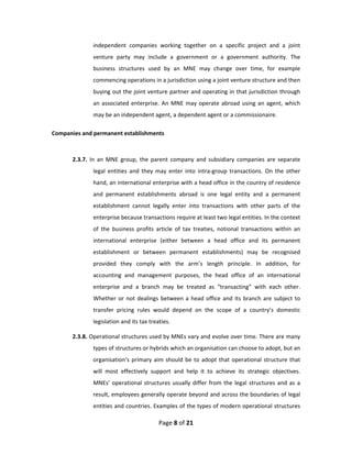 independent  companies  working  together  on  a  specific  project  and  a  joint 
               venture  party  may  include  a  government  or  a  government  authority.  The 
               business  structures  used  by  an  MNE  may  change  over  time,  for  example 
               commencing operations in a jurisdiction using a joint venture structure and then 
               buying out the joint venture partner and operating in that jurisdiction through 
               an  associated  enterprise.  An  MNE  may  operate  abroad  using  an  agent,  which 
               may be an independent agent, a dependent agent or a commissionaire.  

Companies and permanent establishments 
 

       2.3.7.  In  an  MNE  group,  the  parent  company  and  subsidiary  companies  are  separate 
               legal  entities  and  they  may  enter  into  intra‐group  transactions.  On  the  other 
               hand, an international enterprise with a head office in the country of residence 
               and  permanent  establishments  abroad  is  one  legal  entity  and  a  permanent 
               establishment  cannot  legally  enter  into  transactions  with  other  parts  of  the 
               enterprise because transactions require at least two legal entities. In the context 
               of  the  business  profits  article  of  tax  treaties,  notional  transactions  within  an 
               international  enterprise  (either  between  a  head  office  and  its  permanent 
               establishment  or  between  permanent  establishments)  may  be  recognised 
               provided  they  comply  with  the  arm’s  length  principle.  In  addition,  for 
               accounting  and  management  purposes,  the  head  office  of  an  international 
               enterprise  and  a  branch  may  be  treated  as  “transacting”  with  each  other. 
               Whether  or  not  dealings  between  a  head  office  and  its  branch  are  subject  to 
               transfer  pricing  rules  would  depend  on  the  scope  of  a  country’s  domestic 
               legislation and its tax treaties. 

       2.3.8. Operational structures used by MNEs vary and evolve over time. There are many 
               types of structures or hybrids which an organisation can choose to adopt, but an 
               organisation’s  primary  aim  should  be  to  adopt  that  operational  structure  that 
               will  most  effectively  support  and  help  it  to  achieve  its  strategic  objectives. 
               MNEs’  operational  structures  usually  differ  from  the  legal  structures  and  as  a 
               result, employees generally operate beyond and across the boundaries of legal 
               entities and countries. Examples of the types of modern operational structures 

                                           Page 8 of 21 
 