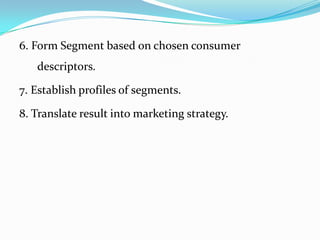6. Form Segment based on chosen consumer
   descriptors.

7. Establish profiles of segments.

8. Translate result into marketing strategy.
 