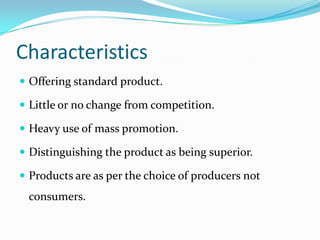 Characteristics
 Offering standard product.

 Little or no change from competition.

 Heavy use of mass promotion.

 Distinguishing the product as being superior.

 Products are as per the choice of producers not
 consumers.
 