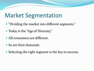 Market Segmentation
 “Dividing the market into different segments.”

 Today is the “Age of Diversity.”

 All consumers are different.

 So are their demands.

 Selecting the right segment is the key to success.
 