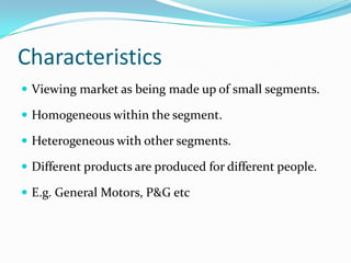 Characteristics
 Viewing market as being made up of small segments.

 Homogeneous within the segment.

 Heterogeneous with other segments.

 Different products are produced for different people.

 E.g. General Motors, P&G etc
 