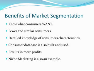 Benefits of Market Segmentation
 Know what consumers WANT.

 Fewer and similar consumers.

 Detailed knowledge of consumers characteristics.

 Consumer database is also built and used.

 Results in more profits.

 Niche Marketing is also an example.
 