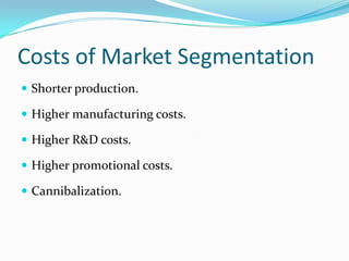 Costs of Market Segmentation
 Shorter production.

 Higher manufacturing costs.

 Higher R&D costs.

 Higher promotional costs.

 Cannibalization.
 