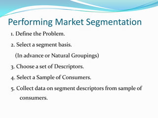 Performing Market Segmentation
1. Define the Problem.
2. Select a segment basis.
 (In advance or Natural Groupings)
3. Choose a set of Descriptors.
4. Select a Sample of Consumers.
5. Collect data on segment descriptors from sample of
   consumers.
 