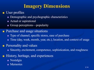 Imagery Dimensions
2.14
■ User profiles
■ Demographic and psychographic characteristics
■ Actual or aspirational
■ Group perceptions—popularity
■ Purchase and usage situations
■ Type of channel, specific stores, ease of purchase
■ Time (day, week, month, year, etc.), location, and context of usage
■ Personality and values
■ Sincerity, excitement, competence, sophistication, and roughness
■ History, heritage, and experiences
■ Nostalgia
■ Memories
 