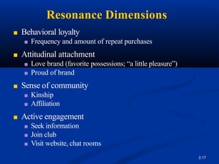 Resonance Dimensions
2.17
■ Behavioral loyalty
■ Frequency and amount of repeat purchases
■ Attitudinal attachment
■ Love brand (favorite possessions; “a little pleasure”)
■ Proud of brand
■ Sense of community
■ Kinship
■ Affiliation
■ Active engagement
■ Seek information
■ Join club
■ Visit website, chat rooms
 