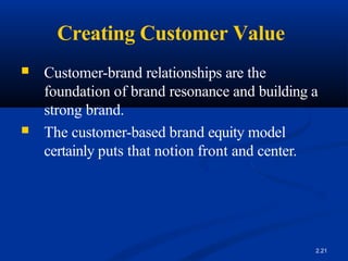 Creating Customer Value
2.21
■ Customer-brand relationships are the
foundation of brand resonance and building a
strong brand.
■ The customer-based brand equity model
certainly puts that notion front and center.
 