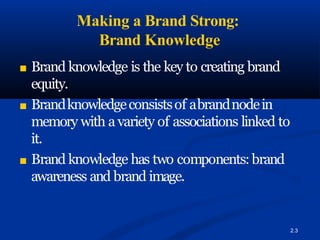Making a Brand Strong:
Brand Knowledge
2.3
■ Brand knowledge is the key to creating brand
equity.
■ Brandknowledgeconsistsof abrandnodein
memory with a variety of associations linked to
it.
■ Brand knowledge has two components:brand
awareness and brand image.
 