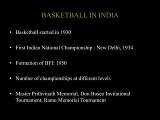 • Basketball started in 1930
• First Indian National Championship : New Delhi, 1934
• Formation of BFI: 1950
• Number of championships at different levels
• Master Prithvinath Memorial, Don Bosco Invitational
Tournament, Ramu Memorial Tournament
BASKETBALL IN INDIA
 