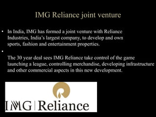 IMG Reliance joint venture
• In India, IMG has formed a joint venture with Reliance
Industries, India’s largest company, to develop and own
sports, fashion and entertainment properties.
•
The 30 year deal sees IMG Reliance take control of the game
launching a league, controlling merchandise, developing infrastructure
and other commercial aspects in this new development.
 
