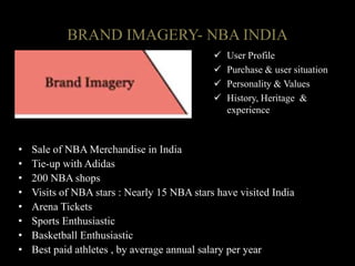 • Sale of NBA Merchandise in India
• Tie-up with Adidas
• 200 NBA shops
• Visits of NBA stars : Nearly 15 NBA stars have visited India
• Arena Tickets
• Sports Enthusiastic
• Basketball Enthusiastic
• Best paid athletes , by average annual salary per year
BRAND IMAGERY- NBA INDIA
 User Profile
 Purchase & user situation
 Personality & Values
 History, Heritage &
experience
 