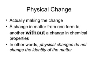 Physical Change
• Actually making the change
• A change in matter from one form to
another without a change in chemical
properties
• In other words, physical changes do not
change the identity of the matter
 