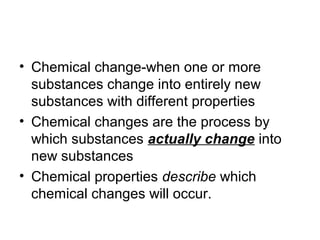 • Chemical change-when one or more
substances change into entirely new
substances with different properties
• Chemical changes are the process by
which substances actually change into
new substances
• Chemical properties describe which
chemical changes will occur.
 