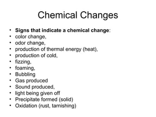Chemical Changes
• Signs that indicate a chemical change:
• color change,
• odor change,
• production of thermal energy (heat),
• production of cold,
• fizzing,
• foaming,
• Bubbling
• Gas produced
• Sound produced,
• light being given off
• Precipitate formed (solid)
• Oxidation (rust, tarnishing)
 
