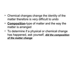 • Chemical changes change the identity of the
matter therefore is very difficult to undo
• Composition-type of matter and the way the
matter is arranged
• To determine if a physical or chemical change
has happened, ask yourself, did the composition
of the matter change
 
