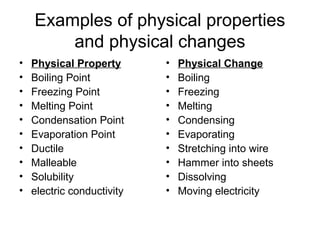Examples of physical properties
and physical changes
• Physical Property
• Boiling Point
• Freezing Point
• Melting Point
• Condensation Point
• Evaporation Point
• Ductile
• Malleable
• Solubility
• electric conductivity
• Physical Change
• Boiling
• Freezing
• Melting
• Condensing
• Evaporating
• Stretching into wire
• Hammer into sheets
• Dissolving
• Moving electricity
 