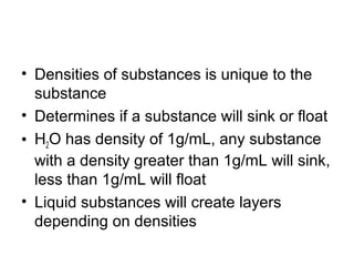 • Densities of substances is unique to the
substance
• Determines if a substance will sink or float
• H2O has density of 1g/mL, any substance
with a density greater than 1g/mL will sink,
less than 1g/mL will float
• Liquid substances will create layers
depending on densities
 