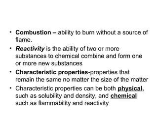 • Combustion – ability to burn without a source of
flame.
• Reactivity is the ability of two or more
substances to chemical combine and form one
or more new substances
• Characteristic properties-properties that
remain the same no matter the size of the matter
• Characteristic properties can be both physical,
such as solubility and density, and chemical
such as flammability and reactivity
 