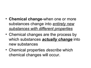 • Chemical change-when one or more
substances change into entirely new
substances with different properties
• Chemical changes are the process by
which substances actually change into
new substances
• Chemical properties describe which
chemical changes will occur.
 