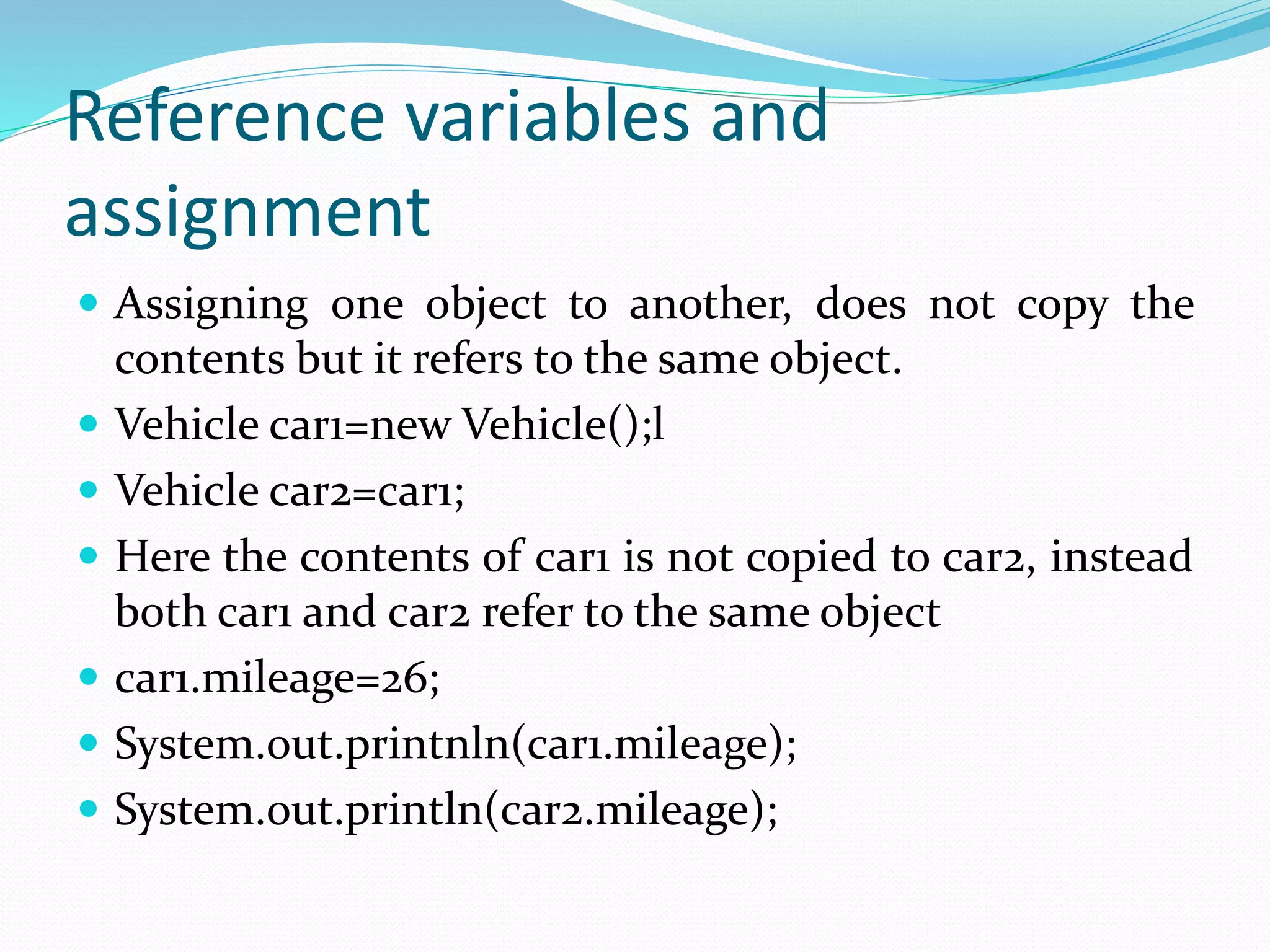 Reference variables and
assignment
 Assigning one object to another, does not copy the
contents but it refers to the same object.
 Vehicle car1=new Vehicle();l
 Vehicle car2=car1;
 Here the contents of car1 is not copied to car2, instead
both car1 and car2 refer to the same object
 car1.mileage=26;
 System.out.printnln(car1.mileage);
 System.out.println(car2.mileage);
 