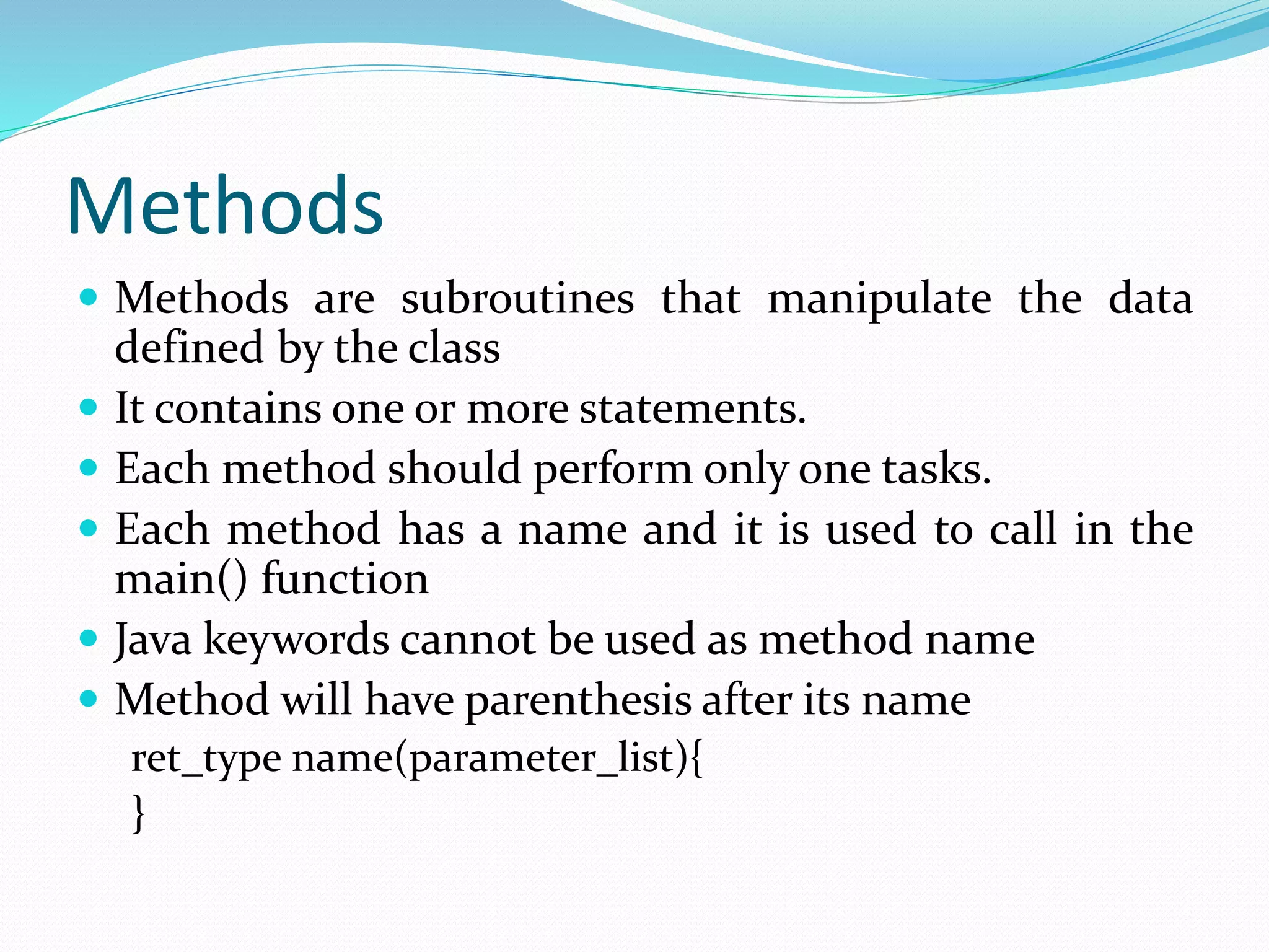 Methods
 Methods are subroutines that manipulate the data
defined by the class
 It contains one or more statements.
 Each method should perform only one tasks.
 Each method has a name and it is used to call in the
main() function
 Java keywords cannot be used as method name
 Method will have parenthesis after its name
ret_type name(parameter_list){
}
 