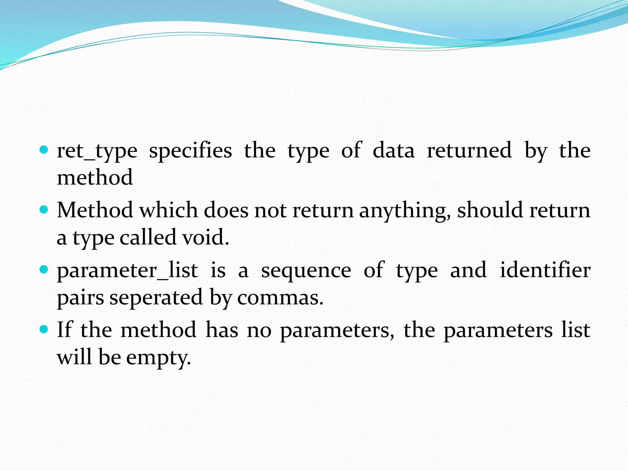  ret_type specifies the type of data returned by the
method
 Method which does not return anything, should return
a type called void.
 parameter_list is a sequence of type and identifier
pairs seperated by commas.
 If the method has no parameters, the parameters list
will be empty.
 