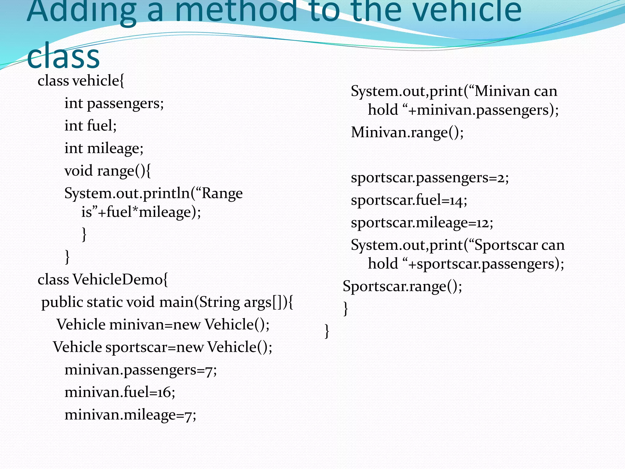 Adding a method to the vehicle
classclass vehicle{
int passengers;
int fuel;
int mileage;
void range(){
System.out.println(“Range
is”+fuel*mileage);
}
}
class VehicleDemo{
public static void main(String args[]){
Vehicle minivan=new Vehicle();
Vehicle sportscar=new Vehicle();
minivan.passengers=7;
minivan.fuel=16;
minivan.mileage=7;
System.out,print(“Minivan can
hold “+minivan.passengers);
Minivan.range();
sportscar.passengers=2;
sportscar.fuel=14;
sportscar.mileage=12;
System.out,print(“Sportscar can
hold “+sportscar.passengers);
Sportscar.range();
}
}
 