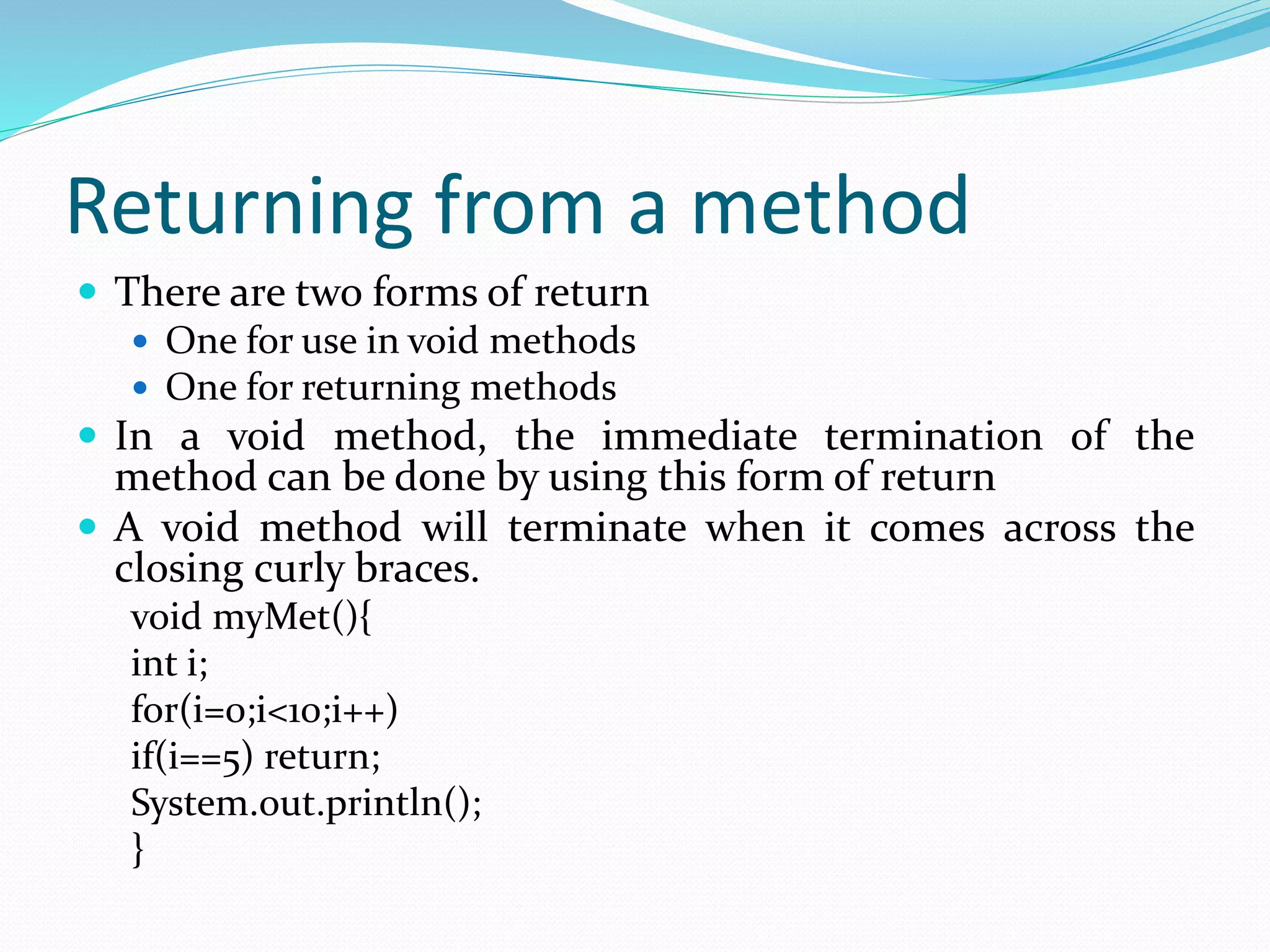 Returning from a method
 There are two forms of return
 One for use in void methods
 One for returning methods
 In a void method, the immediate termination of the
method can be done by using this form of return
 A void method will terminate when it comes across the
closing curly braces.
void myMet(){
int i;
for(i=0;i<10;i++)
if(i==5) return;
System.out.println();
}
 