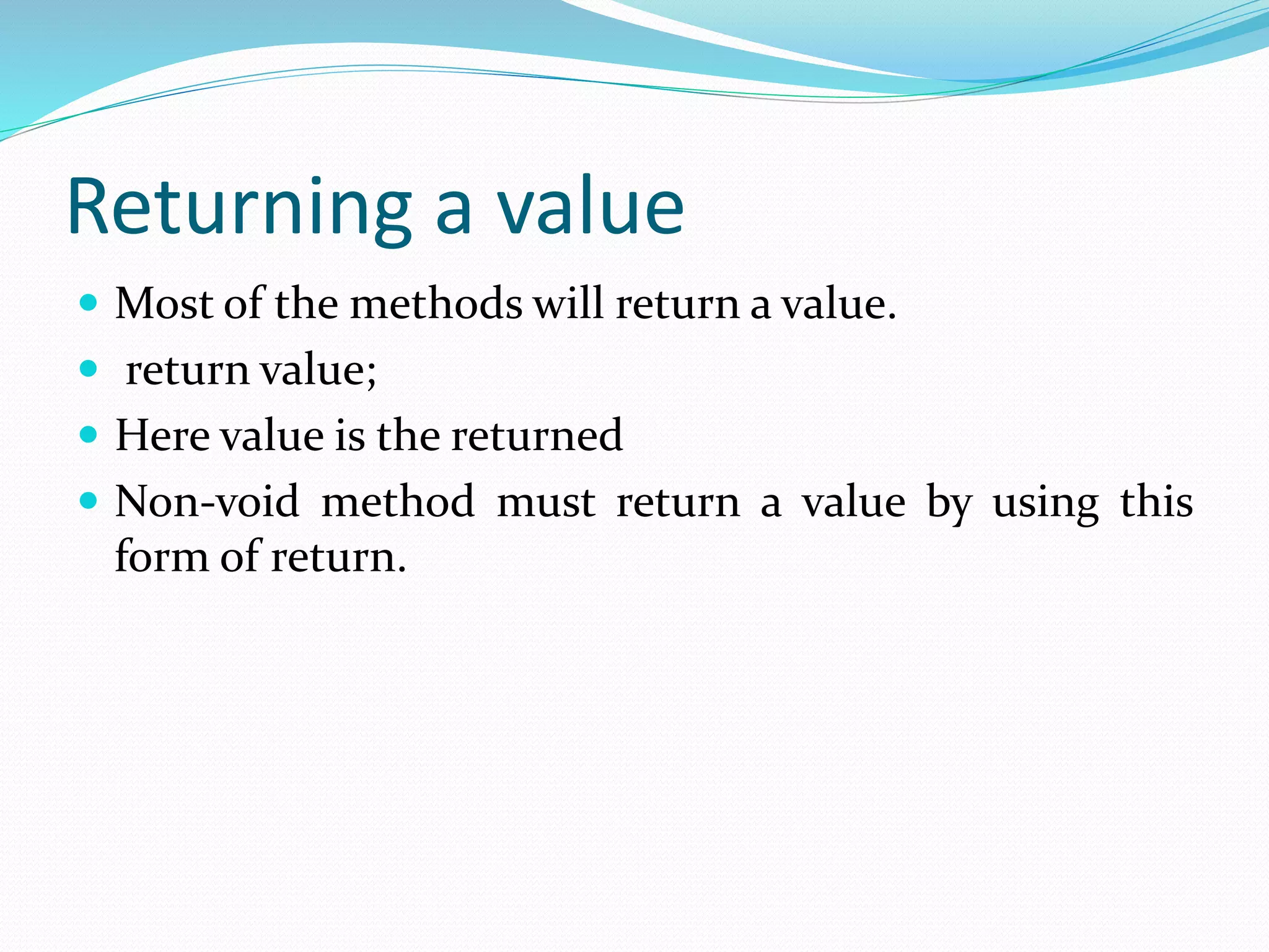 Returning a value
 Most of the methods will return a value.
 return value;
 Here value is the returned
 Non-void method must return a value by using this
form of return.
 