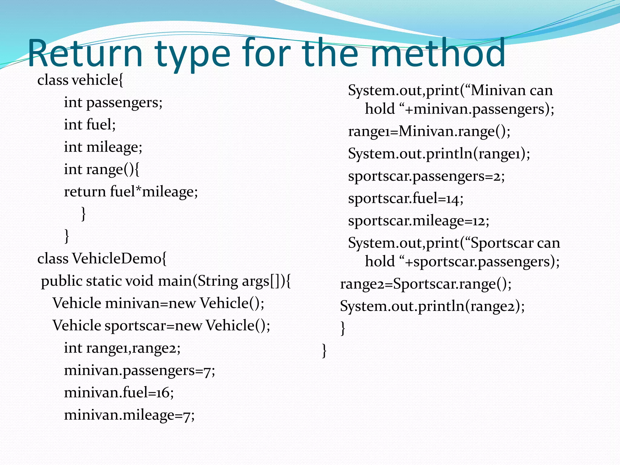 Return type for the methodclass vehicle{
int passengers;
int fuel;
int mileage;
int range(){
return fuel*mileage;
}
}
class VehicleDemo{
public static void main(String args[]){
Vehicle minivan=new Vehicle();
Vehicle sportscar=new Vehicle();
int range1,range2;
minivan.passengers=7;
minivan.fuel=16;
minivan.mileage=7;
System.out,print(“Minivan can
hold “+minivan.passengers);
range1=Minivan.range();
System.out.println(range1);
sportscar.passengers=2;
sportscar.fuel=14;
sportscar.mileage=12;
System.out,print(“Sportscar can
hold “+sportscar.passengers);
range2=Sportscar.range();
System.out.println(range2);
}
}
 