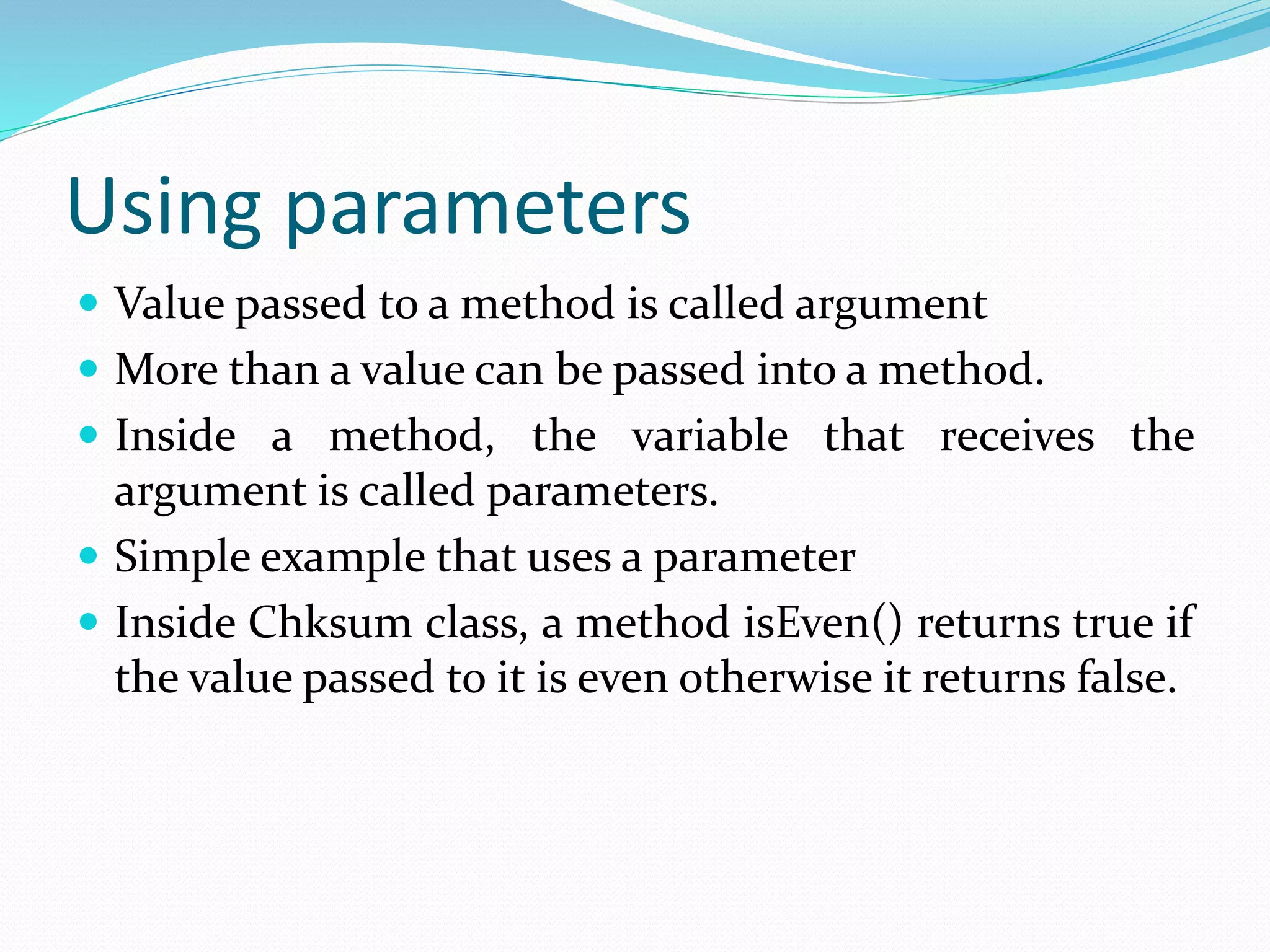 Using parameters
 Value passed to a method is called argument
 More than a value can be passed into a method.
 Inside a method, the variable that receives the
argument is called parameters.
 Simple example that uses a parameter
 Inside Chksum class, a method isEven() returns true if
the value passed to it is even otherwise it returns false.
 