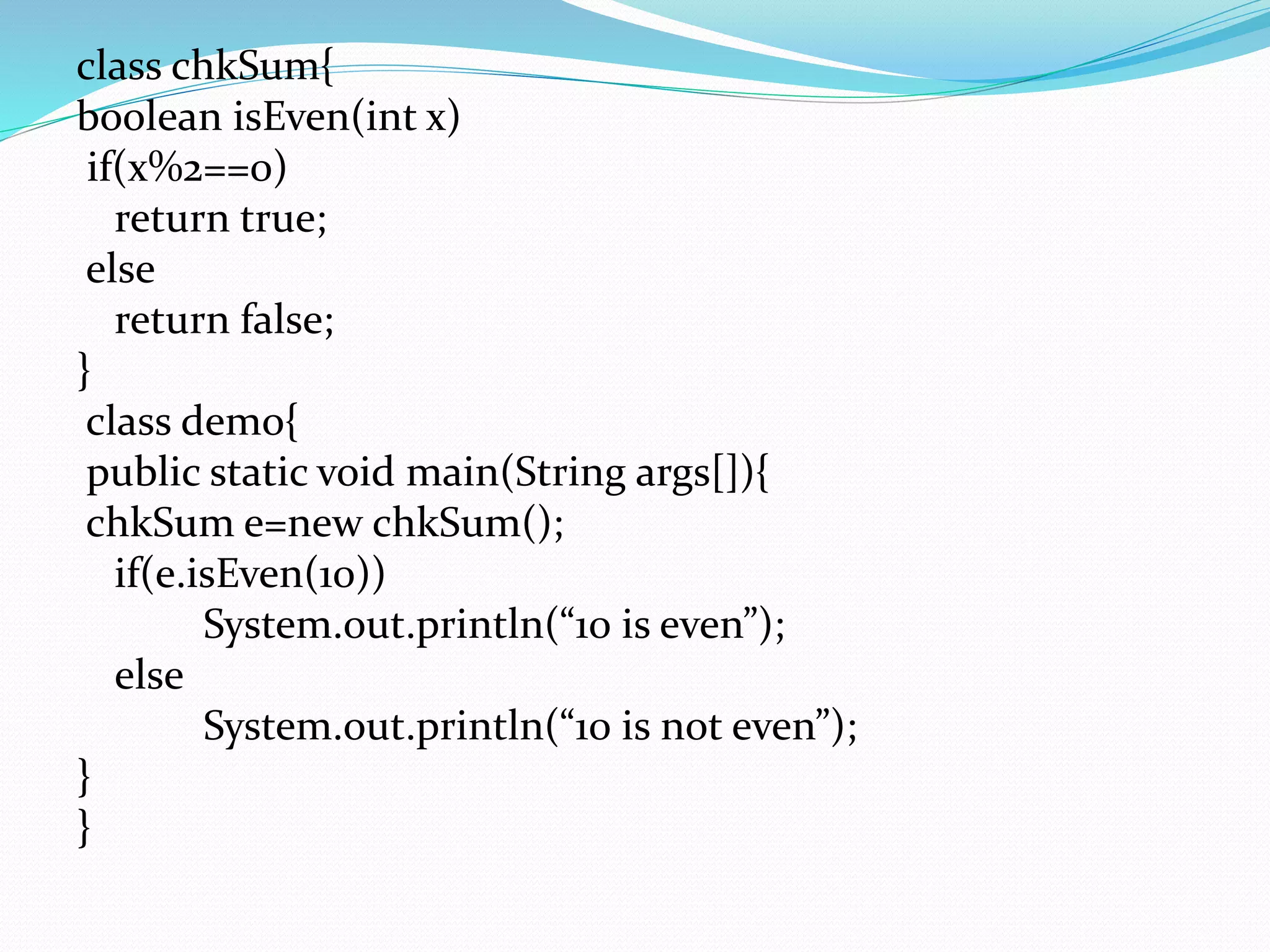 class chkSum{
boolean isEven(int x)
if(x%2==0)
return true;
else
return false;
}
class demo{
public static void main(String args[]){
chkSum e=new chkSum();
if(e.isEven(10))
System.out.println(“10 is even”);
else
System.out.println(“10 is not even”);
}
}
 