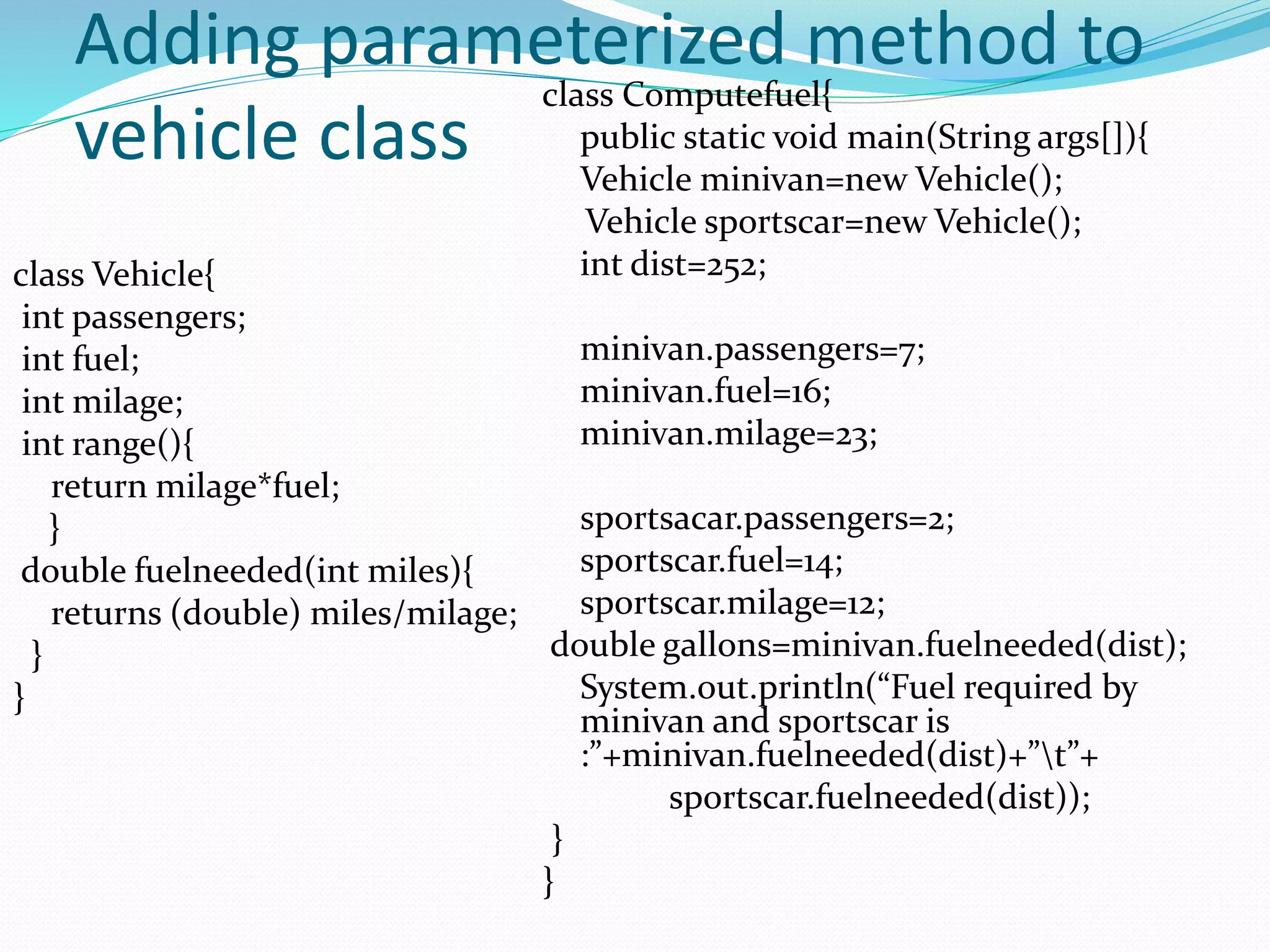 Adding parameterized method to
vehicle class
class Vehicle{
int passengers;
int fuel;
int milage;
int range(){
return milage*fuel;
}
double fuelneeded(int miles){
returns (double) miles/milage;
}
}
class Computefuel{
public static void main(String args[]){
Vehicle minivan=new Vehicle();
Vehicle sportscar=new Vehicle();
int dist=252;
minivan.passengers=7;
minivan.fuel=16;
minivan.milage=23;
sportsacar.passengers=2;
sportscar.fuel=14;
sportscar.milage=12;
double gallons=minivan.fuelneeded(dist);
System.out.println(“Fuel required by
minivan and sportscar is
:”+minivan.fuelneeded(dist)+”t”+
sportscar.fuelneeded(dist));
}
}
 