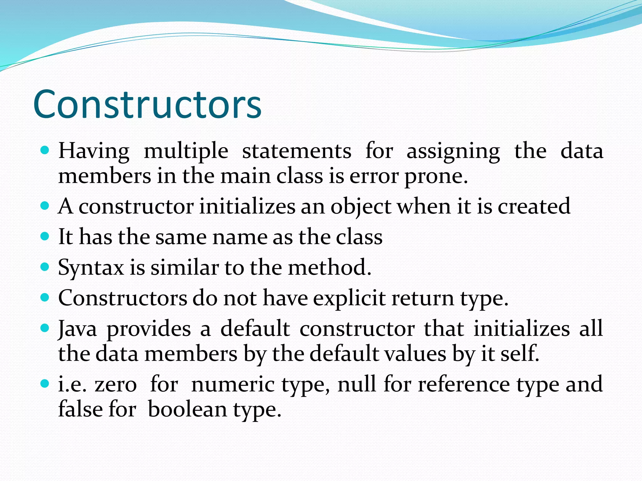Constructors
 Having multiple statements for assigning the data
members in the main class is error prone.
 A constructor initializes an object when it is created
 It has the same name as the class
 Syntax is similar to the method.
 Constructors do not have explicit return type.
 Java provides a default constructor that initializes all
the data members by the default values by it self.
 i.e. zero for numeric type, null for reference type and
false for boolean type.
 