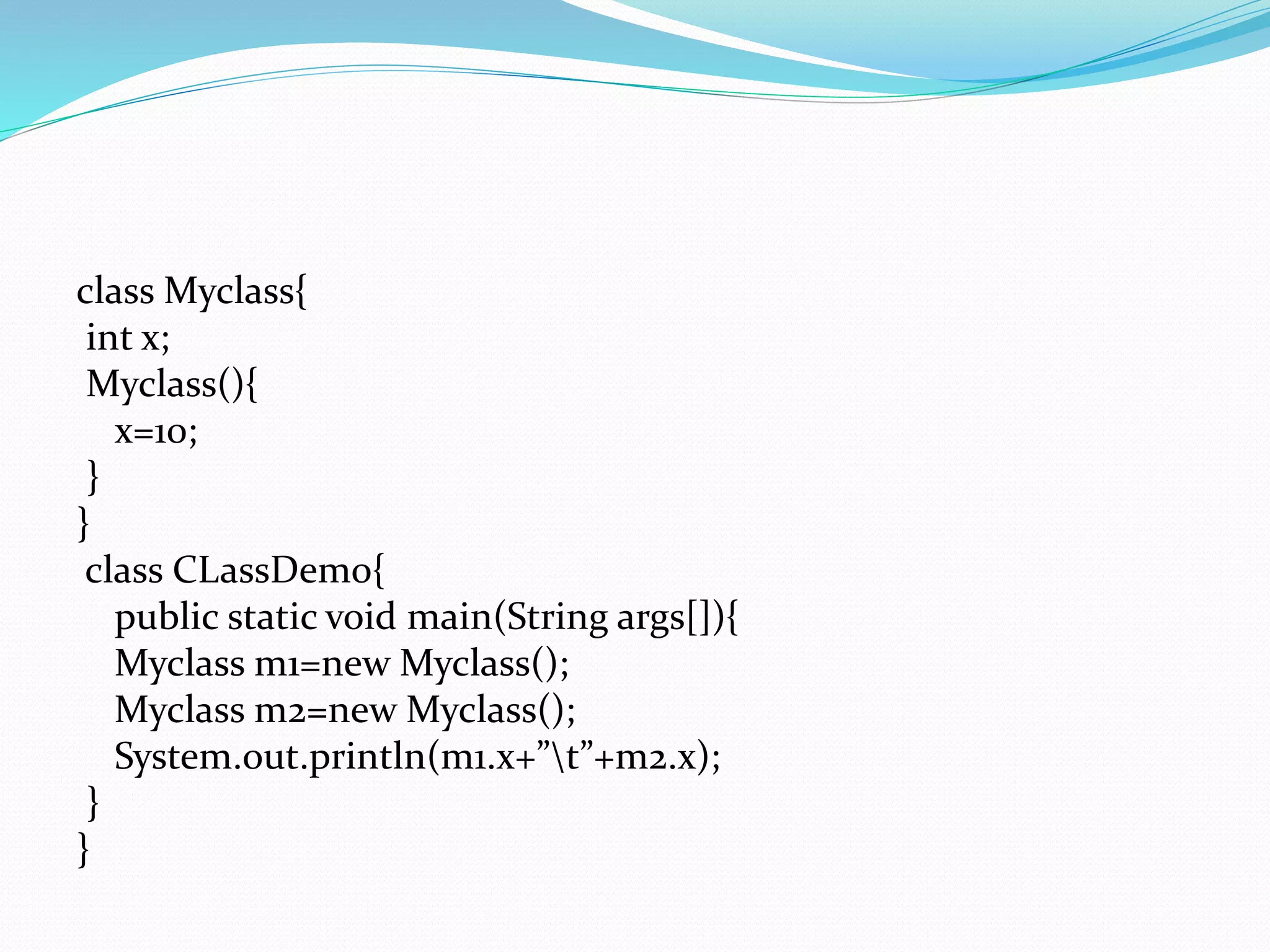class Myclass{
int x;
Myclass(){
x=10;
}
}
class CLassDemo{
public static void main(String args[]){
Myclass m1=new Myclass();
Myclass m2=new Myclass();
System.out.println(m1.x+”t”+m2.x);
}
}
 