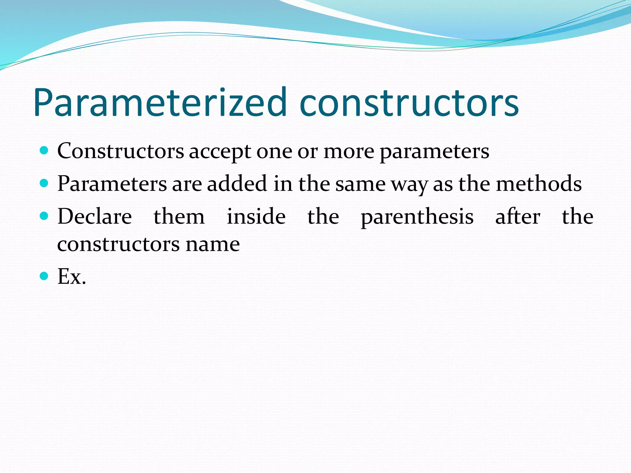Parameterized constructors
 Constructors accept one or more parameters
 Parameters are added in the same way as the methods
 Declare them inside the parenthesis after the
constructors name
 Ex.
 