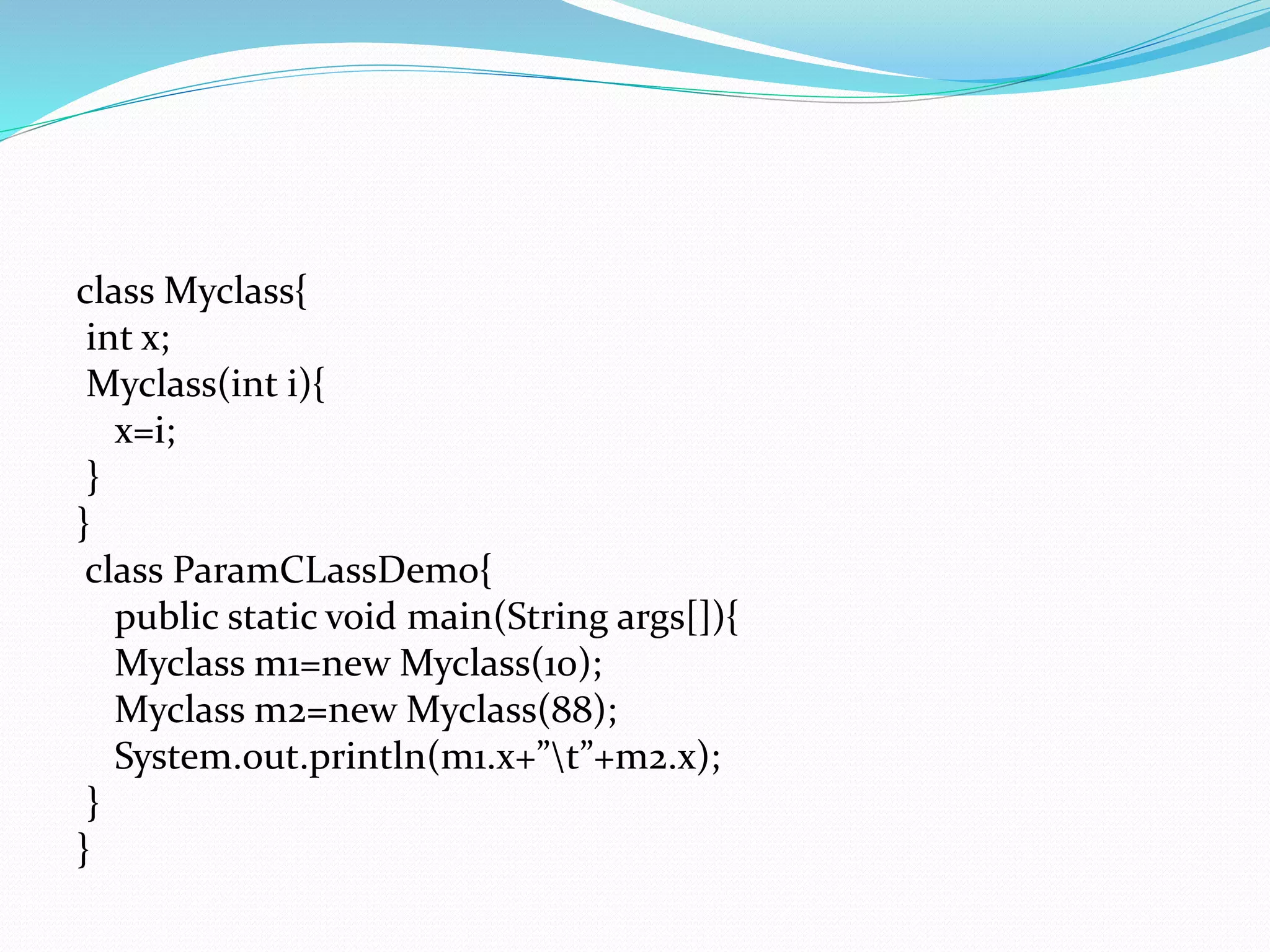 class Myclass{
int x;
Myclass(int i){
x=i;
}
}
class ParamCLassDemo{
public static void main(String args[]){
Myclass m1=new Myclass(10);
Myclass m2=new Myclass(88);
System.out.println(m1.x+”t”+m2.x);
}
}
 