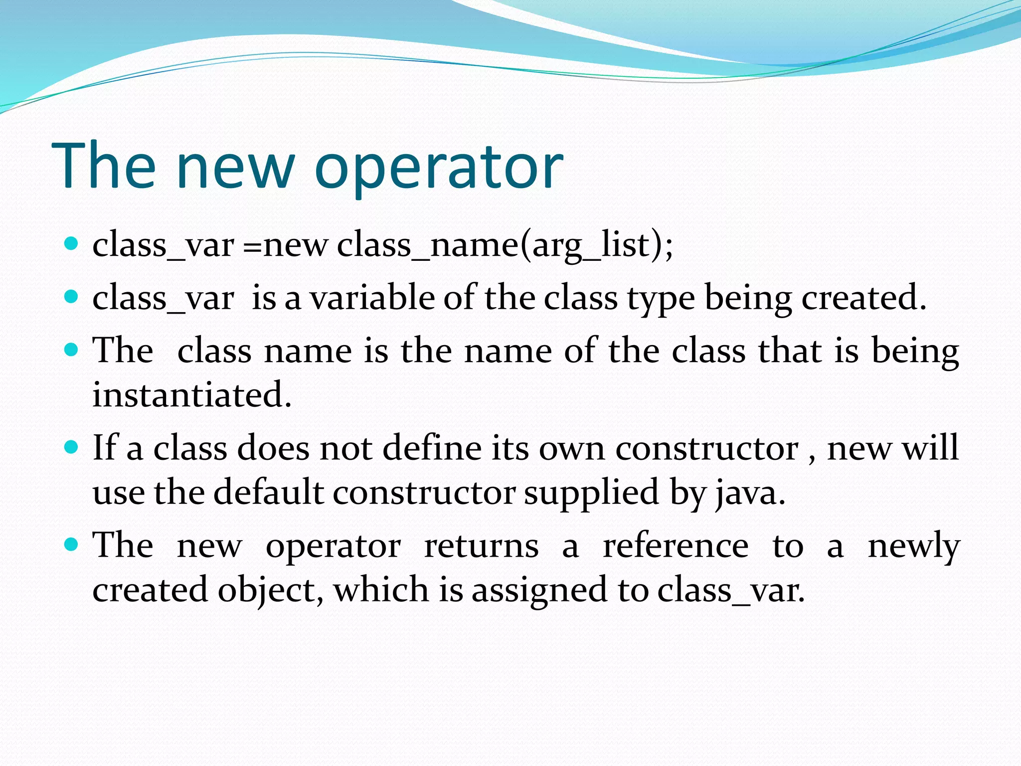 The new operator
 class_var =new class_name(arg_list);
 class_var is a variable of the class type being created.
 The class name is the name of the class that is being
instantiated.
 If a class does not define its own constructor , new will
use the default constructor supplied by java.
 The new operator returns a reference to a newly
created object, which is assigned to class_var.
 