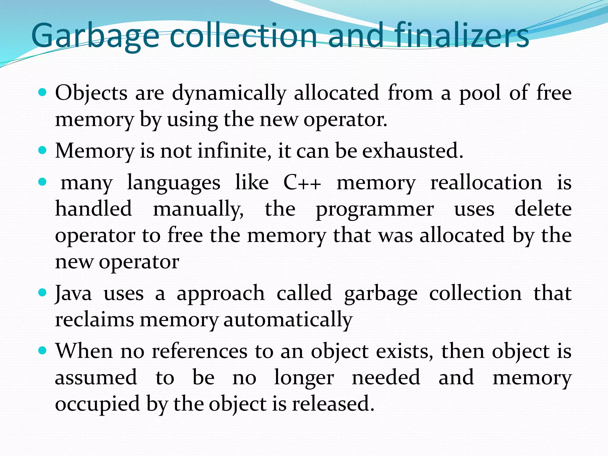 Garbage collection and finalizers
 Objects are dynamically allocated from a pool of free
memory by using the new operator.
 Memory is not infinite, it can be exhausted.
 many languages like C++ memory reallocation is
handled manually, the programmer uses delete
operator to free the memory that was allocated by the
new operator
 Java uses a approach called garbage collection that
reclaims memory automatically
 When no references to an object exists, then object is
assumed to be no longer needed and memory
occupied by the object is released.
 