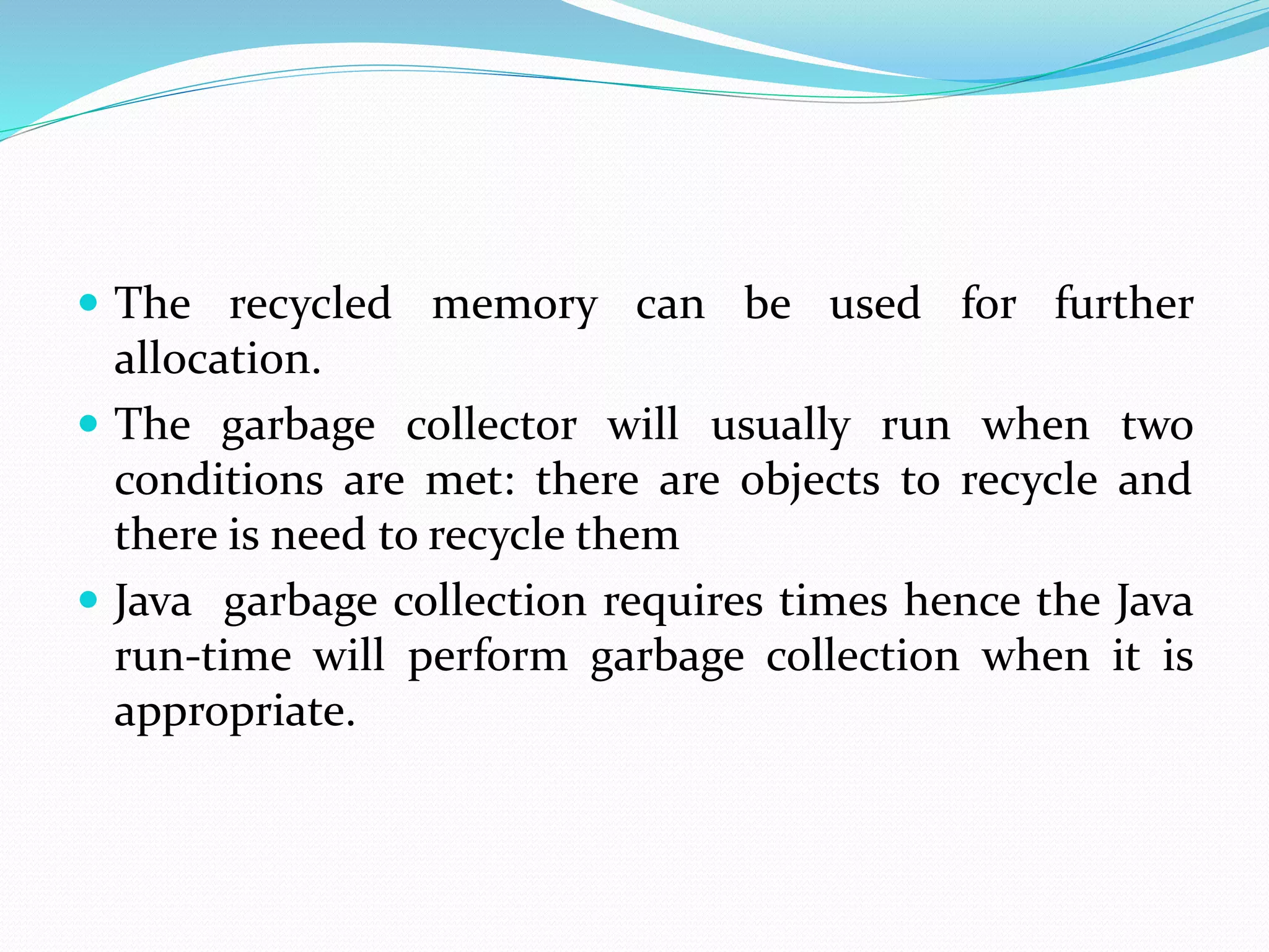  The recycled memory can be used for further
allocation.
 The garbage collector will usually run when two
conditions are met: there are objects to recycle and
there is need to recycle them
 Java garbage collection requires times hence the Java
run-time will perform garbage collection when it is
appropriate.
 