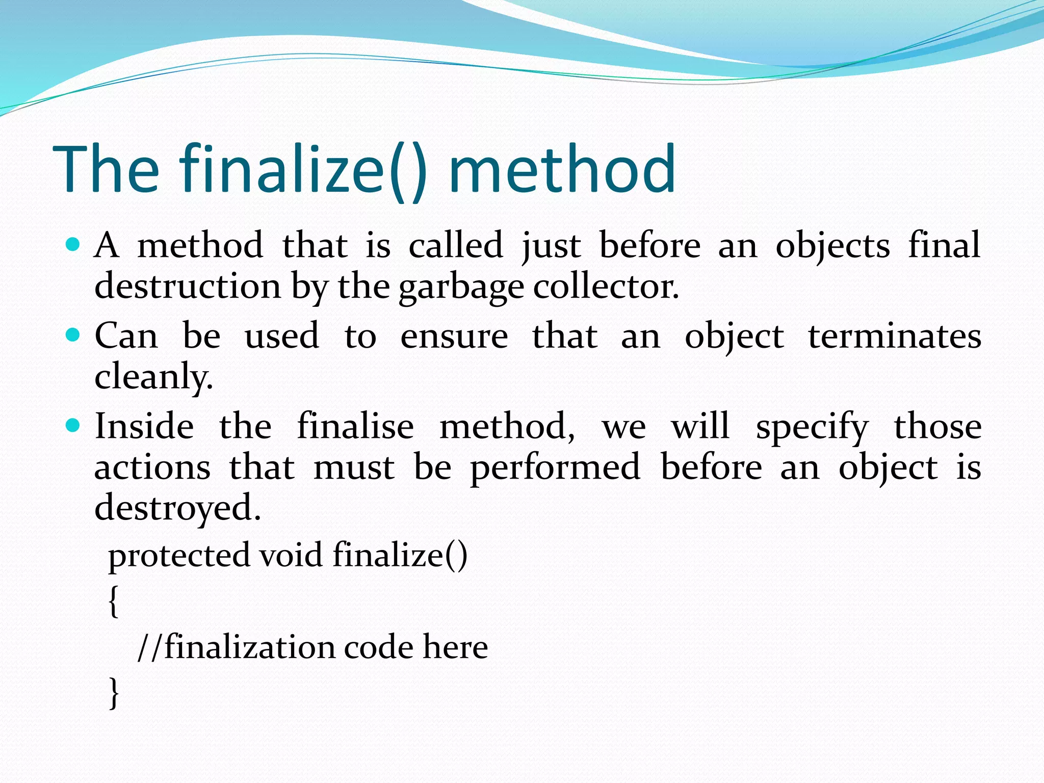 The finalize() method
 A method that is called just before an objects final
destruction by the garbage collector.
 Can be used to ensure that an object terminates
cleanly.
 Inside the finalise method, we will specify those
actions that must be performed before an object is
destroyed.
protected void finalize()
{
//finalization code here
}
 