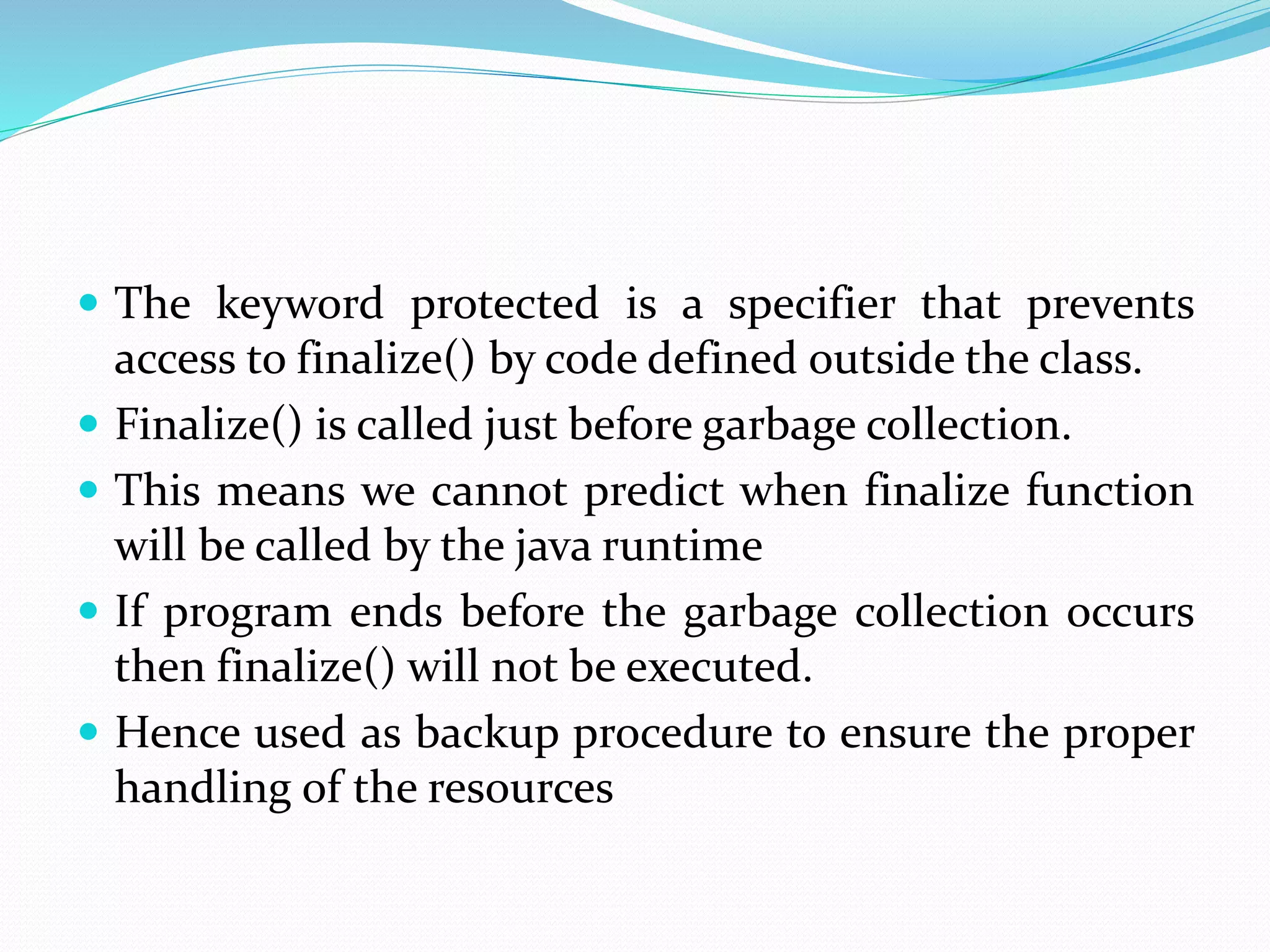  The keyword protected is a specifier that prevents
access to finalize() by code defined outside the class.
 Finalize() is called just before garbage collection.
 This means we cannot predict when finalize function
will be called by the java runtime
 If program ends before the garbage collection occurs
then finalize() will not be executed.
 Hence used as backup procedure to ensure the proper
handling of the resources
 