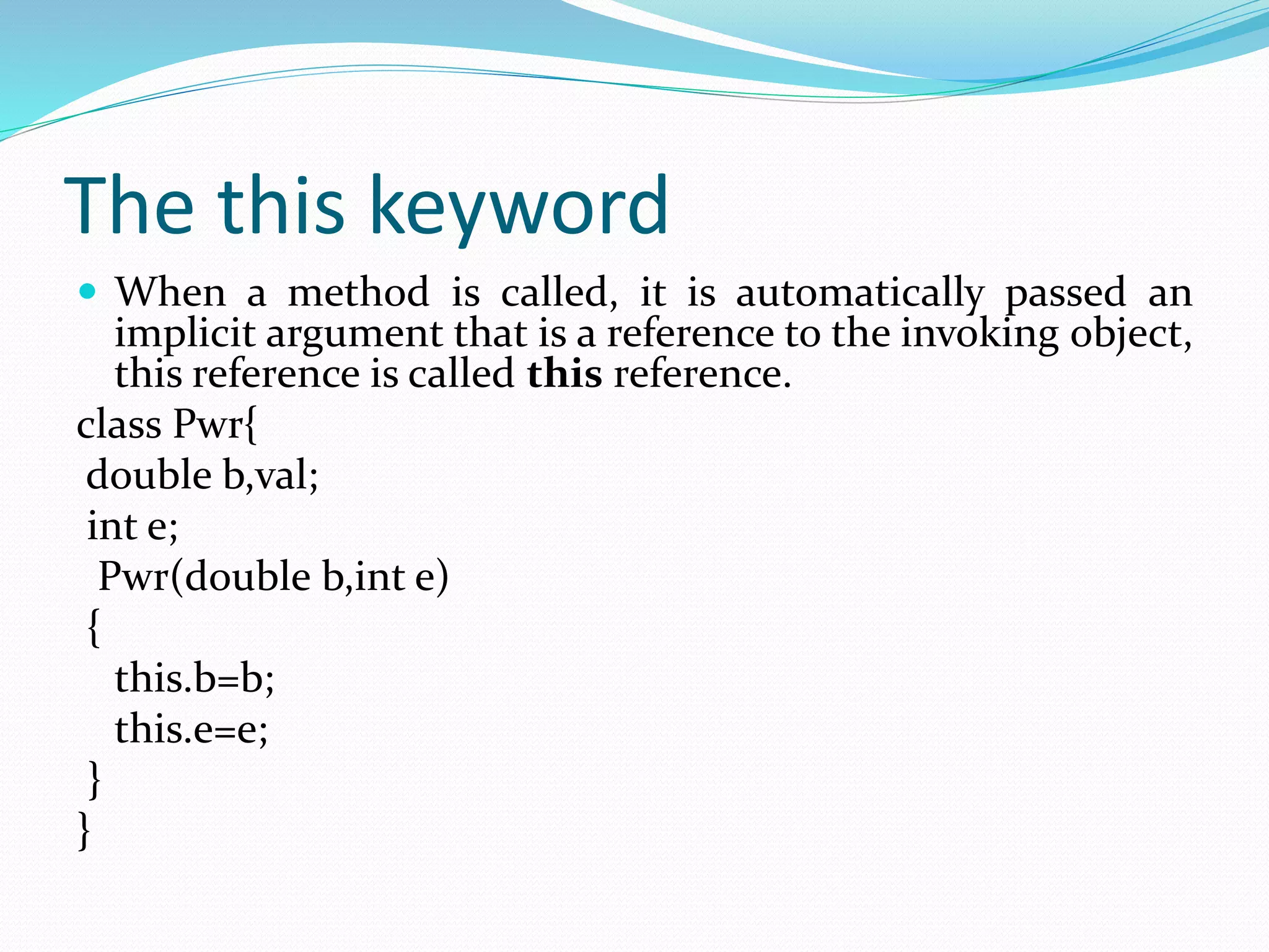 The this keyword
 When a method is called, it is automatically passed an
implicit argument that is a reference to the invoking object,
this reference is called this reference.
class Pwr{
double b,val;
int e;
Pwr(double b,int e)
{
this.b=b;
this.e=e;
}
}
 